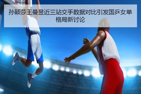 孙颖莎王曼昱近三站交手数据对比引发国乒女单格局新讨论